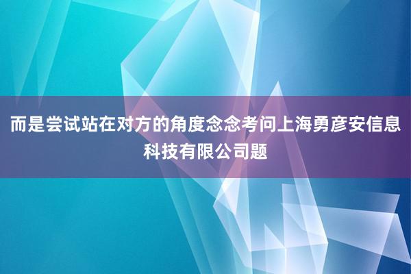 而是尝试站在对方的角度念念考问上海勇彦安信息科技有限公司题
